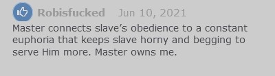 Testimonial on file Chains of Obedience from user rob is fucked, saying "Master connects slave's obedience to a constant euphoria that keeps slave horny and begging to serve Him more. Master owns me."